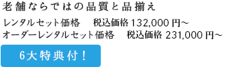 老舗ならではの品質と品揃え レンタルセット価格 税込価格132,000円+税～ オーダーレンタルセット価格 税込価格231,000円+税～/6大特典付！